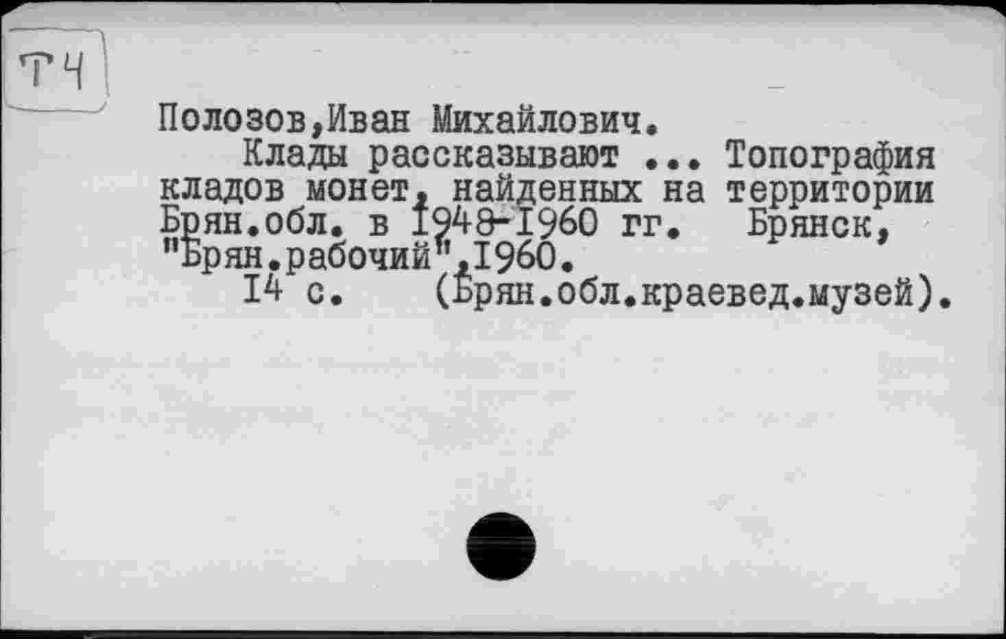 ﻿Полозов,Иван Михайлович.
Клады рассказывают ... Топография кладов монет, найденных на территории Брян.обл. в 1949-1960 гг. Брянск, ”Брян. рабочий’’, I960.
14 с. (Брян.обл.краевед.музей).